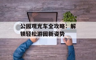公园观光车全攻略：解锁轻松游园新姿势