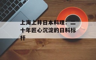 上海上井日本料理：二十年匠心沉淀的日料标杆
