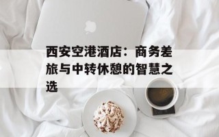 西安空港酒店：商务差旅与中转休憩的智慧之选