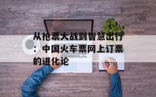 从抢票大战到智慧出行：中国火车票网上订票的进化论