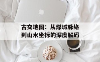 古交地图：从煤城脉络到山水坐标的深度解码