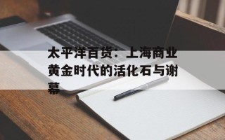 太平洋百货：上海商业黄金时代的活化石与谢幕