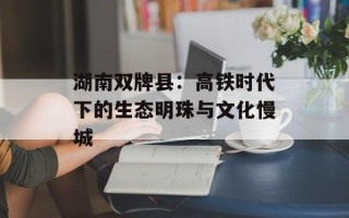 湖南双牌县：高铁时代下的生态明珠与文化慢城