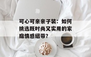 可心可亲亲子装：如何挑选既时尚又实用的家庭情感纽带？