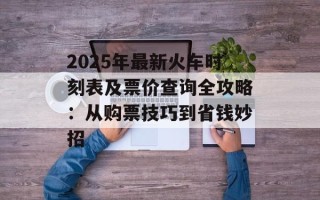 2025年最新火车时刻表及票价查询全攻略：从购票技巧到省钱妙招