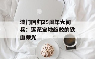 澳门回归25周年大阅兵：莲花宝地绽放的铁血荣光