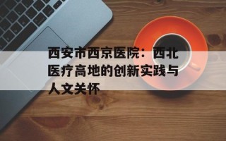 西安市西京医院：西北医疗高地的创新实践与人文关怀