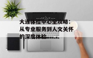 大连体检中心全攻略：从专业服务到人文关怀的深度体验