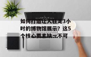 如何打造让人驻足3小时的博物馆展示？这5个核心要素缺一不可