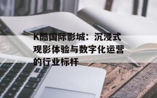 K酷国际影城：沉浸式观影体验与数字化运营的行业标杆