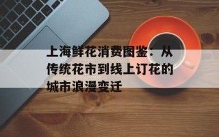上海鲜花消费图鉴：从传统花市到线上订花的城市浪漫变迁