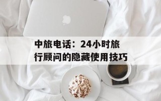 中旅电话：24小时旅行顾问的隐藏使用技巧