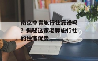 南京中青旅行社靠谱吗？揭秘这家老牌旅行社的独家优势