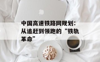 中国高速铁路网规划：从追赶到领跑的“铁轨革命”