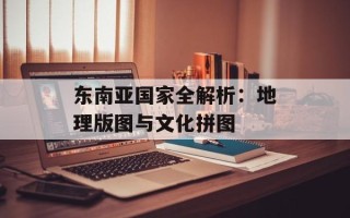 东南亚国家全解析：地理版图与文化拼图
