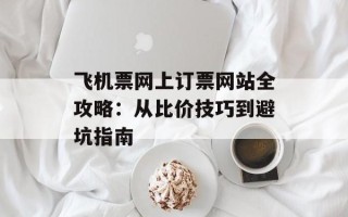 飞机票网上订票网站全攻略：从比价技巧到避坑指南