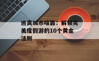 逃离城市喧嚣：解锁完美度假游的10个黄金法则