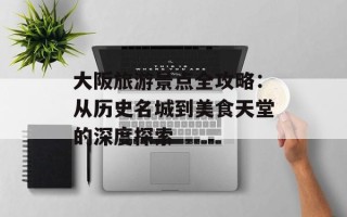 大阪旅游景点全攻略：从历史名城到美食天堂的深度探索