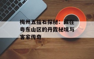 梅州五指石探秘：藏在粤东山区的丹霞秘境与客家传奇