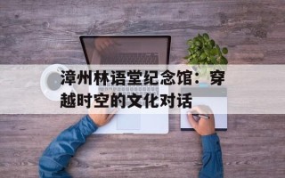 漳州林语堂纪念馆：穿越时空的文化对话