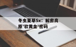 冬虫夏草5x：解密高原'软黄金'密码