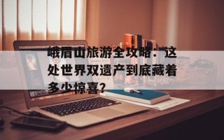 峨眉山旅游全攻略：这处世界双遗产到底藏着多少惊喜？