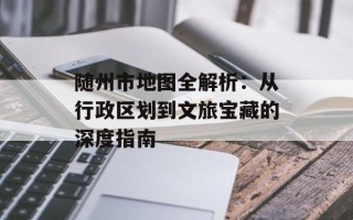 随州市地图全解析：从行政区划到文旅宝藏的深度指南