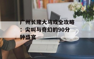 广州长隆大马戏全攻略：尖叫与奇幻的90分钟盛宴