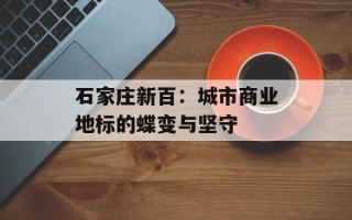 石家庄新百：城市商业地标的蝶变与坚守