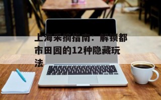 上海采摘指南：解锁都市田园的12种隐藏玩法