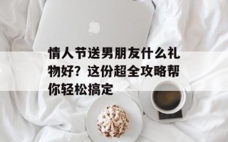 情人节送男朋友什么礼物好？这份超全攻略帮你轻松搞定