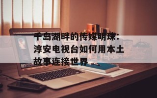 千岛湖畔的传媒明珠：淳安电视台如何用本土故事连接世界
