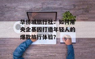 华侨城旅行社：如何用央企基因打造年轻人的爆款旅行体验？