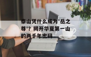 泰山凭什么成为'岳之尊'？揭开华夏第一山的两千年密码