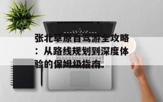 张北草原自驾游全攻略：从路线规划到深度体验的保姆级指南