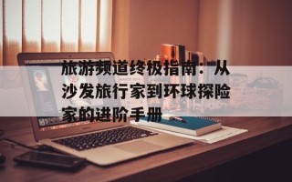 旅游频道终极指南：从沙发旅行家到环球探险家的进阶手册