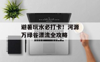 避暑玩水必打卡！河源万绿谷漂流全攻略