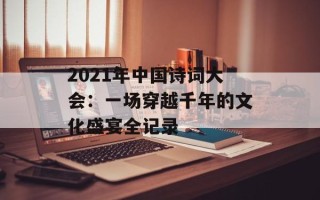 2021年中国诗词大会：一场穿越千年的文化盛宴全记录