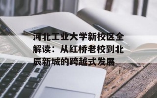 河北工业大学新校区全解读：从红桥老校到北辰新城的跨越式发展