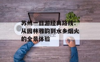 苏州一日游经典路线：从园林雅韵到水乡烟火的全景体验