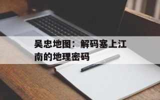 吴忠地图：解码塞上江南的地理密码