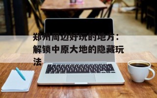 郑州周边好玩的地方：解锁中原大地的隐藏玩法