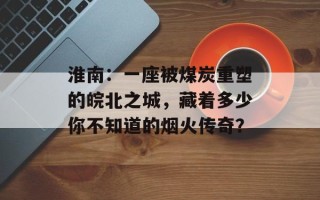 淮南：一座被煤炭重塑的皖北之城，藏着多少你不知道的烟火传奇？