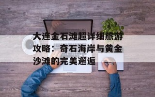 大连金石滩超详细旅游攻略：奇石海岸与黄金沙滩的完美邂逅