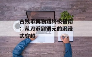 古钱币博物馆终极指南：从刀币到银元的沉浸式穿越