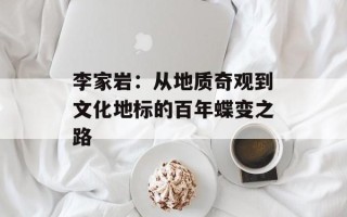 李家岩：从地质奇观到文化地标的百年蝶变之路
