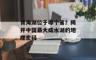 青海湖位于哪个省？揭开中国最大咸水湖的地理密码