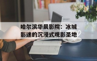 哈尔滨华晨影院：冰城影迷的沉浸式观影圣地