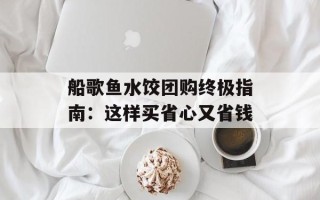 船歌鱼水饺团购终极指南：这样买省心又省钱