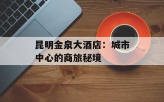昆明金泉大酒店：城市中心的商旅秘境